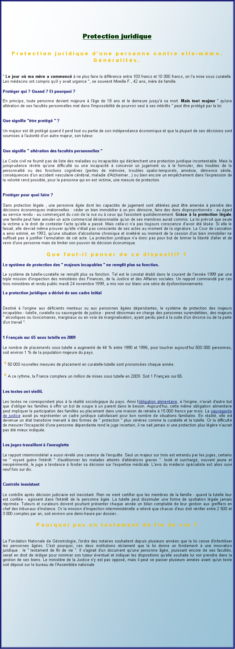 Zone de Texte: Protection juridiqueProtection juridique d'une personne contre elle-mme. Gnralits." Le jour o ma mre a commenc  ne plus faire la diffrence entre 100 francs et 10 000 francs, on l'a mise sous curatelle. Les mdecins ont compris qu'il y avait urgence ", se souvient Mireille F., 42 ans, mre de famille.Protger qui ? Quand ? Et pourquoi ?En principe, toute personne devient majeure  l'ge de 18 ans et le demeure jusqu' sa mort. Mais tout majeur " qu'une altration de ses facults personnelles met dans l'impossibilit de pourvoir seul  ses intrts " peut tre protg par la loi.Que signifie "tre protg " ?Un majeur est dit protg quand il perd tout ou partie de son indpendance conomique et que la plupart de ses dcisions sont soumises  l'autorit d'un autre majeur, son tuteur.Que signifie " altration des facults personnelles "Le Code civil ne fournit pas de liste des maladies ou incapacits qui dclenchent une protection juridique incontestable. Mais la jurisprudence rvle qu'une difficult ou une incapacit  concevoir un jugement ou  le formuler, des troubles de la personnalit ou des fonctions cognitives (pertes de mmoire, troubles spatio-temporels, amnsie, dmence snile, consquences d'un accident vasculaire crbral, maladie d'Alzheimer...) ou bien encore un empchement dans l'expression de la volont rend possible, pour la personne qui en est victime, une mesure de protection.Protger pour quoi faire ?Sans protection lgale , une personne ge dont les capacits de jugement sont altres peut tre amene  prendre des dcisions conomiques irrationnelles : cder un bien immobilier  un prix drisoire, faire des dons disproportionns - eu gard au service rendu - au commerant du coin de la rue ou  ceux qui l'assistent quotidiennement. Grce  la protection lgale, une famille peut faire annuler un acte commercial draisonnable qu'un de ses membres aurait commis. La loi prvoit que seule la victime a le droit de contester l'acte qu'elle a pass. Mais celle-ci n'a pas toujours conscience d'avoir t lse. Si elle le faisait, elle devrait mme prouver qu'elle n'tait pas consciente de ses actes au moment de la signature. La Cour de cassation a ainsi estim, en 1993, qu'une situation d'alcoolisme chronique et invtr au moment de la cession d'un bien immobilier ne suffisait pas  justifier l'annulation de cet acte. La protection juridique n'a donc pas pour but de brimer la libert d'aller et de venir d'une personne mais de limiter son pouvoir de dcision conomique.Que faut-il penser de ce dispositif ?Le systme de protection des " majeurs incapables " ne remplit plus sa fonction.Le systme de tutelle-curatelle ne remplit plus sa fonction. Tel est le constat tabli dans le courant de l'anne 1999 par une triple mission d'inspection des ministres des Finances, de la Justice et des Affaires sociales. Un rapport command par ces trois ministres et rendu public mardi 24 novembre 1999, a mis noir sur blanc une srie de dysfonctionnements.La protection juridique a driv de son cadre initialDestin  l'origine aux dficients mentaux ou aux personnes ges dpendantes, le systme de protection des majeurs incapables - tutelle, curatelle ou sauvegarde de justice - prend dsormais en charge des personnes surendettes, des majeurs " alcooliques ou toxicomanes, marginaux ou en voie de marginalisation, ayant perdu pied  la suite d'un divorce ou de la perte d'un travail ".1 Franais sur 65 sous tutelle en 2009Le nombre de placements sous tutelle a augment de 44 % entre 1990 et 1996, pour toucher aujourd'hui 500 000 personnes, soit environ 1 % de la population majeure du pays.￼50 000 nouvelles mesures de placement en curatelle-tutelle sont prononces chaque anne.￼A ce rythme, la France comptera un million de mises sous tutelle en 2009. Soit 1 Franais sur 65.Les textes ont vieilli.Les textes ne correspondent plus  la ralit sociologique du pays. Ainsi l'obligation alimentaire,  l'origine, n'avait d'autre but que d'obliger les familles  offrir un bol de soupe  un parent dans le besoin. Aujourd'hui, cette mme obligation alimentaire peut impliquer la participation des familles au placement dans une maison de retraite  15 000 francs par mois. La sauvegarde de justice aurait pu reprsenter un cadre juridique satisfaisant pour bon nombre de situations familiales. En ralit, elle est devenue un tat transitoire menant  des formes de " protection " plus svres comme la curatelle et la tutelle. Or la difficult de mesurer l'incapacit d'une personne dpendante rend le juge incertain, il ne sait jamais si une protection plus lgre n'aurait pas t mieux indique.Les juges travaillent  l'aveugletteLe rapport interministriel a aussi rvl une carence de l'enqute. Seul un majeur sur trois est entendu par les juges, certains ne " voyant gure l'intrt " d'auditionner les malades atteints d'altrations graves ". Isol et surcharg, souvent jeune et inexpriment, le juge a tendance  fonder sa dcision sur l'expertise mdicale. L'avis du mdecin spcialiste est alors suivi neuf fois sur dix.Contrle inexistantLe contrle aprs dcision judiciaire est inexistant. Rien ne vient certifier que les membres de la famille - quand la tutelle leur est confie - agissent dans l'intrt de la personne ge. La tutelle peut dissimuler une forme de spoliation lgale jamais rprime. Tuteurs et curateurs doivent pourtant prsenter chaque anne un bilan comptable de leur gestion aux greffiers en chef des tribunaux d'instance. Or la mission d'inspection interministrielle a relev que chacun d'eux doit vrifier entre 2 500 et 3 000 comptes par an, soit environ une demi-heure par dossierPourquoi pas un testament de fin de vie ?La Fondation Nationale de Grontologie, l'ordre des notaires souhaitent depuis plusieurs annes que la loi cesse d'infantiliser les personnes ges. C'est pourquoi, ces deux institutions rclament que la loi donne un fondement  une innovation juridique : le " testament de fin de vie ". Il s'agirait d'un document qu'une personne ge, jouissant encore de ses facults, serait en droit de rdiger pour nommer son tuteur ventuel et indiquer les dispositions qu'elle souhaite lui voir prendre dans la gestion de ses biens. Le ministre de la Justice n'y est pas oppos, mais il peut se passer plusieurs annes avant qu'un texte soit dpos sur le bureau de l'Assemble nationale