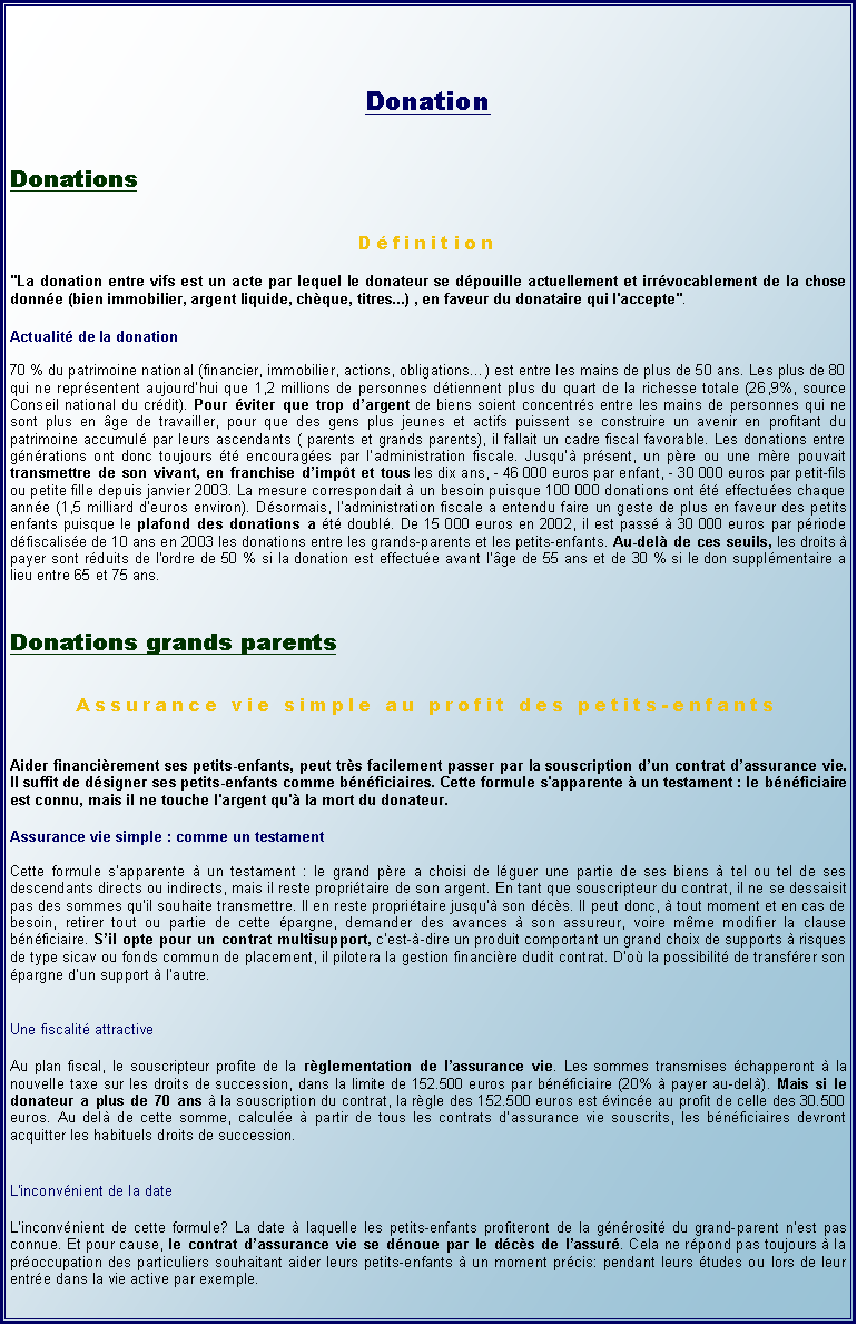 Zone de Texte: DonationDonationsDfinition
"La donation entre vifs est un acte par lequel le donateur se dpouille actuellement et irrvocablement de la chose donne (bien immobilier, argent liquide, chque, titres...) , en faveur du donataire qui l'accepte". Actualit de la donation70 % du patrimoine national (financier, immobilier, actions, obligations) est entre les mains de plus de 50 ans. Les plus de 80 qui ne reprsentent aujourdhui que 1,2 millions de personnes dtiennent plus du quart de la richesse totale (26,9%, source Conseil national du crdit). Pour viter que trop dargent de biens soient concentrs entre les mains de personnes qui ne sont plus en ge de travailler, pour que des gens plus jeunes et actifs puissent se construire un avenir en profitant du patrimoine accumul par leurs ascendants ( parents et grands parents), il fallait un cadre fiscal favorable. Les donations entre gnrations ont donc toujours t encourages par ladministration fiscale. Jusqu prsent, un pre ou une mre pouvait transmettre de son vivant, en franchise dimpt et tous les dix ans, - 46 000 euros par enfant, - 30 000 euros par petit-fils ou petite fille depuis janvier 2003. La mesure correspondait  un besoin puisque 100 000 donations ont t effectues chaque anne (1,5 milliard deuros environ). Dsormais, ladministration fiscale a entendu faire un geste de plus en faveur des petits enfants puisque le plafond des donations a t doubl. De 15 000 euros en 2002, il est pass  30 000 euros par priode dfiscalise de 10 ans en 2003 les donations entre les grands-parents et les petits-enfants. Au-del de ces seuils, les droits  payer sont rduits de l'ordre de 50 % si la donation est effectue avant lge de 55 ans et de 30 % si le don supplmentaire a lieu entre 65 et 75 ans.Donations grands parentsAssurance vie simple au profit des petits-enfantsAider financirement ses petits-enfants, peut trs facilement passer par la souscription dun contrat dassurance vie. Il suffit de dsigner ses petits-enfants comme bnficiaires. Cette formule s'apparente  un testament : le bnficiaire est connu, mais il ne touche l'argent qu' la mort du donateur.Assurance vie simple : comme un testamentCette formule sapparente  un testament : le grand pre a choisi de lguer une partie de ses biens  tel ou tel de ses descendants directs ou indirects, mais il reste propritaire de son argent. En tant que souscripteur du contrat, il ne se dessaisit pas des sommes quil souhaite transmettre. Il en reste propritaire jusqu son dcs. Il peut donc,  tout moment et en cas de besoin, retirer tout ou partie de cette pargne, demander des avances  son assureur, voire mme modifier la clause bnficiaire. Sil opte pour un contrat multisupport, cest--dire un produit comportant un grand choix de supports  risques de type sicav ou fonds commun de placement, il pilotera la gestion financire dudit contrat. Do la possibilit de transfrer son pargne dun support  lautre.Une fiscalit attractiveAu plan fiscal, le souscripteur profite de la rglementation de lassurance vie. Les sommes transmises chapperont  la nouvelle taxe sur les droits de succession, dans la limite de 152.500 euros par bnficiaire (20%  payer au-del). Mais si le donateur a plus de 70 ans  la souscription du contrat, la rgle des 152.500 euros est vince au profit de celle des 30.500 euros. Au del de cette somme, calcule  partir de tous les contrats dassurance vie souscrits, les bnficiaires devront acquitter les habituels droits de succession.L'inconvnient de la dateLinconvnient de cette formule? La date  laquelle les petits-enfants profiteront de la gnrosit du grand-parent nest pas connue. Et pour cause, le contrat dassurance vie se dnoue par le dcs de lassur. Cela ne rpond pas toujours  la proccupation des particuliers souhaitant aider leurs petits-enfants  un moment prcis: pendant leurs tudes ou lors de leur entre dans la vie active par exemple.