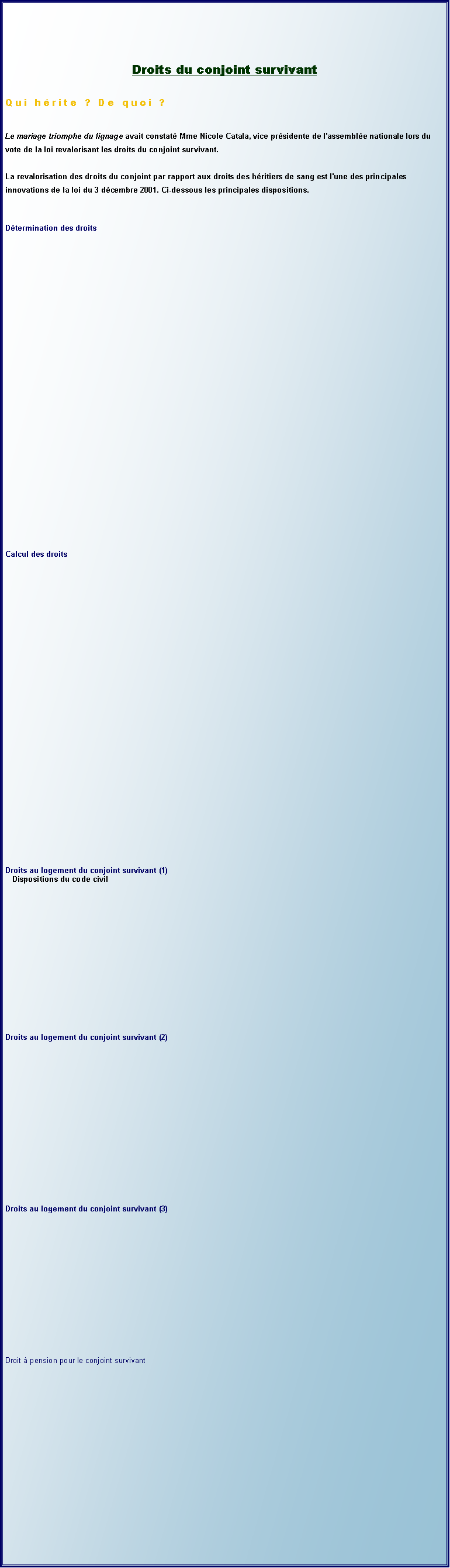 Zone de Texte: Droits du conjoint survivantQui hrite ? De quoi ?Le mariage triomphe du lignage avait constat Mme Nicole Catala, vice prsidente de l'assemble nationale lors du vote de la loi revalorisant les droits du conjoint survivant. 

La revalorisation des droits du conjoint par rapport aux droits des hritiers de sang est l'une des principales innovations de la loi du 3 dcembre 2001. Ci-dessous les principales dispositions.Dtermination des droitsCalcul des droitsDroits au logement du conjoint survivant (1)   Dispositions du code civilDroits au logement du conjoint survivant (2)Droits au logement du conjoint survivant (3)Droit  pension pour le conjoint survivant