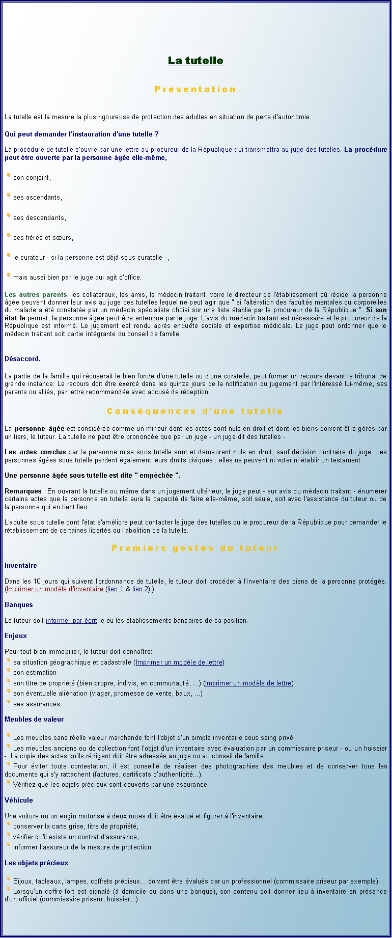 Zone de Texte: La tutellePrsentationLa tutelle est la mesure la plus rigoureuse de protection des adultes en situation de perte d'autonomie.Qui peut demander l'instauration d'une tutelle ?La procdure de tutelle s'ouvre par une lettre au procureur de la Rpublique qui transmettra au juge des tutelles. La procdure peut tre ouverte par la personne ge elle-mme,￼son conjoint,￼ses ascendants,￼ses descendants,￼ses frres et surs,￼le curateur - si la personne est dj sous curatelle -,￼mais aussi bien par le juge qui agit d'office.Les autres parents, les collatraux, les amis, le mdecin traitant, voire le directeur de l'tablissement o rside la personne ge peuvent donner leur avis au juge des tutelles lequel ne peut agir que " si l'altration des facults mentales ou corporelles du malade a t constate par un mdecin spcialiste choisi sur une liste tablie par le procureur de la Rpublique ". Si son tat le permet, la personne ge peut tre entendue par le juge. L'avis du mdecin traitant est ncessaire et le procureur de la Rpublique est inform. Le jugement est rendu aprs enqute sociale et expertise mdicale. Le juge peut ordonner que le mdecin traitant soit partie intgrante du conseil de famille.Dsaccord.La partie de la famille qui rcuserait le bien fond d'une tutelle ou d'une curatelle, peut former un recours devant le tribunal de grande instance. Le recours doit tre exerc dans les quinze jours de la notification du jugement par l'intress lui-mme, ses parents ou allis, par lettre recommande avec accus de rception.Consquences d'une tutelleLa personne ge est considre comme un mineur dont les actes sont nuls en droit et dont les biens doivent tre grs par un tiers, le tuteur. La tutelle ne peut tre prononce que par un juge - un juge dit des tutelles -. 
Les actes conclus par la personne mise sous tutelle sont et demeurent nuls en droit, sauf dcision contraire du juge. Les personnes ges sous tutelle perdent galement leurs droits civiques : elles ne peuvent ni voter ni tablir un testament. 
Une personne ge sous tutelle est dite " empche ". 
Remarques : En ouvrant la tutelle ou mme dans un jugement ultrieur, le juge peut - sur avis du mdecin traitant - numrer certains actes que la personne en tutelle aura la capacit de faire elle-mme, soit seule, soit avec l'assistance du tuteur ou de la personne qui en tient lieu.
L'adulte sous tutelle dont l'tat s'amliore peut contacter le juge des tutelles ou le procureur de la Rpublique pour demander le rtablissement de certaines liberts ou l'abolition de la tutelle. Premiers gestes du tuteurInventaireDans les 10 jours qui suivent l'ordonnance de tutelle, le tuteur doit procder  l'inventaire des biens de la personne protge. (Imprimer un modle d'inventaire (lien 1 & lien 2) )BanquesLe tuteur doit informer par crit le ou les tablissements bancaires de sa position.EnjeuxPour tout bien immobilier, le tuteur doit connatre:￼sa situation gographique et cadastrale (Imprimer un modle de lettre)￼son estimation￼son titre de proprit (bien propre, indivis, en communaut, ...) (Imprimer un modle de lettre)￼son ventuelle alination (viager, promesse de vente, baux, ...)￼ses assurancesMeubles de valeur￼Les meubles sans relle valeur marchande font l'objet d'un simple inventaire sous seing priv.￼Les meubles anciens ou de collection font l'objet d'un inventaire avec valuation par un commissaire priseur - ou un huissier -. La copie des actes qu'ils rdigent doit tre adresse au juge ou au conseil de famille.￼Pour viter toute contestation, il est conseill de raliser des photographies des meubles et de conserver tous les documents qui s'y rattachent (factures, certificats d'authenticit...).￼Vrifiez que les objets prcieux sont couverts par une assurance.VhiculeUne voiture ou un engin motoris  deux roues doit tre valu et figurer  l'inventaire:￼conserver la carte grise, titre de proprit,￼vrifier qu'il existe un contrat d'assurance,￼informer l'assureur de la mesure de protectionLes objets prcieux￼Bijoux, tableaux, lampes, coffrets prcieux... doivent tre valus par un professionnel (commissaire priseur par exemple).￼Lorsqu'un coffre fort est signal ( domicile ou dans une banque), son contenu doit donner lieu  inventaire en prsence d'un officiel (commissaire priseur, huissier...)